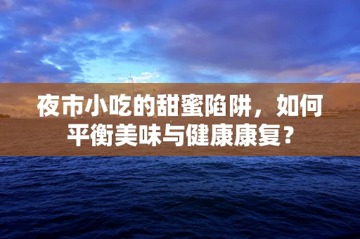 夜市小吃的甜蜜陷阱，如何平衡美味与健康康复？