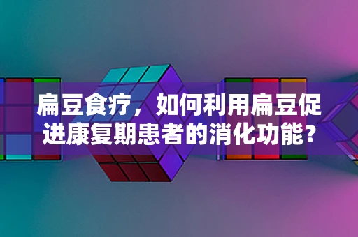 扁豆食疗，如何利用扁豆促进康复期患者的消化功能？