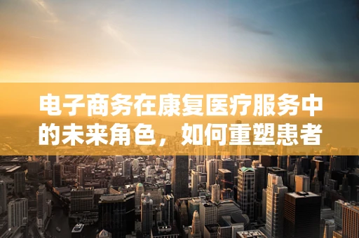 电子商务在康复医疗服务中的未来角色，如何重塑患者体验？