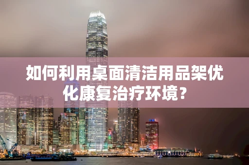 如何利用桌面清洁用品架优化康复治疗环境？