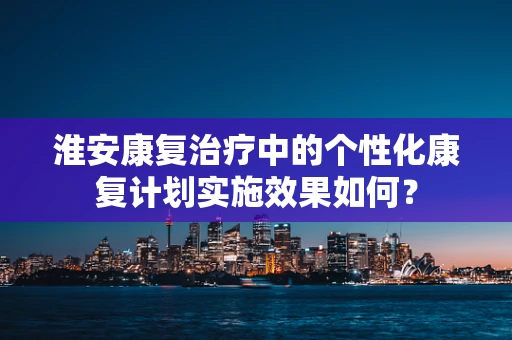 淮安康复治疗中的个性化康复计划实施效果如何？
