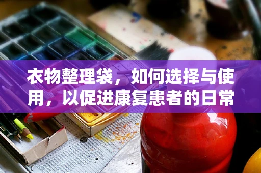 衣物整理袋，如何选择与使用，以促进康复患者的日常自理能力？