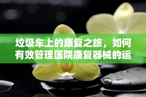 垃圾车上的康复之旅，如何有效管理医院康复器械的运输？
