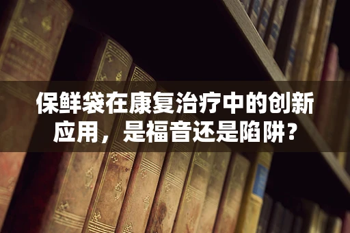 保鲜袋在康复治疗中的创新应用，是福音还是陷阱？