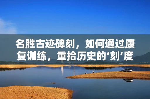 名胜古迹碑刻，如何通过康复训练，重拾历史的‘刻’度？