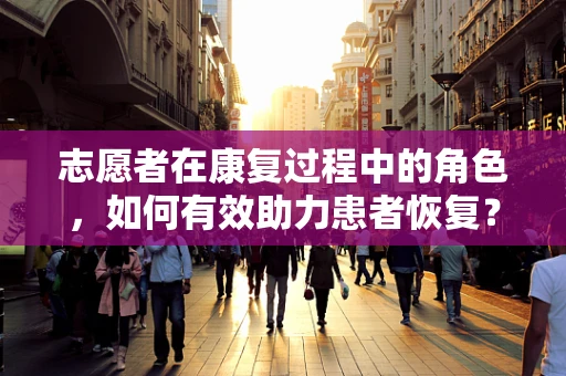 志愿者在康复过程中的角色，如何有效助力患者恢复？
