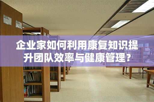 企业家如何利用康复知识提升团队效率与健康管理？