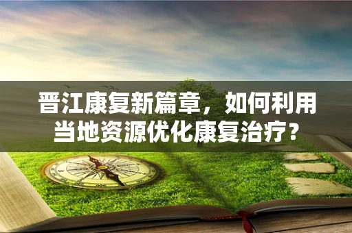晋江康复新篇章，如何利用当地资源优化康复治疗？