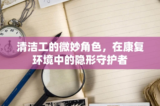 清洁工的微妙角色，在康复环境中的隐形守护者