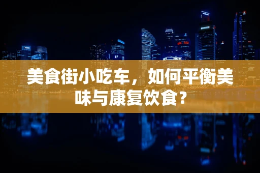 美食街小吃车，如何平衡美味与康复饮食？