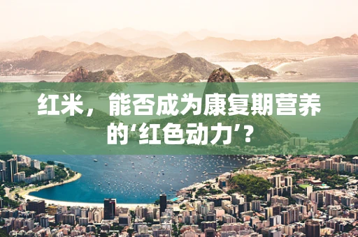 红米，能否成为康复期营养的‘红色动力’？