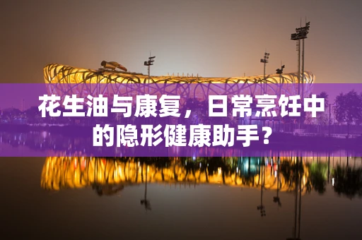 花生油与康复，日常烹饪中的隐形健康助手？