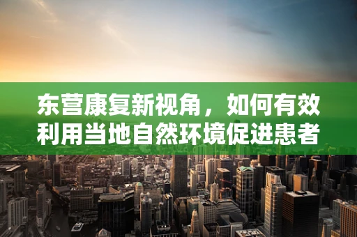 东营康复新视角，如何有效利用当地自然环境促进患者康复？