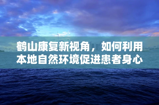 鹤山康复新视角，如何利用本地自然环境促进患者身心康复？