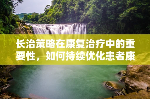 长治策略在康复治疗中的重要性，如何持续优化患者康复路径？