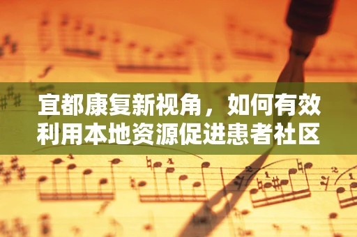 宜都康复新视角，如何有效利用本地资源促进患者社区康复？