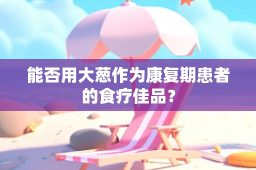 能否用大葱作为康复期患者的食疗佳品？