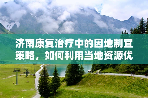 济南康复治疗中的因地制宜策略，如何利用当地资源优化患者康复？