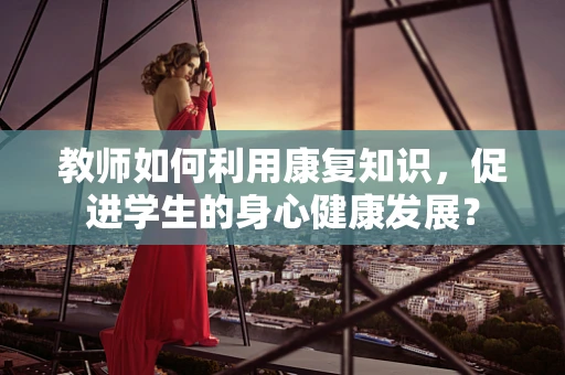 教师如何利用康复知识，促进学生的身心健康发展？