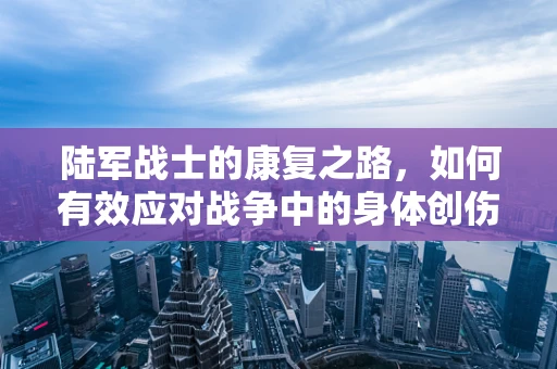 陆军战士的康复之路，如何有效应对战争中的身体创伤？