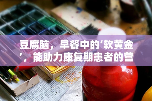 豆腐脑，早餐中的‘软黄金’，能助力康复期患者的营养吸收吗？