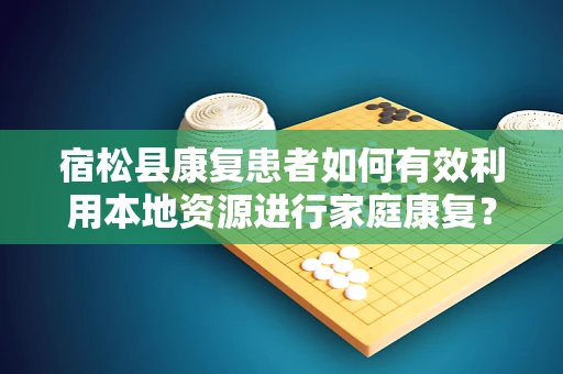 宿松县康复患者如何有效利用本地资源进行家庭康复？