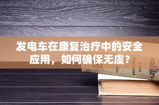 发电车在康复治疗中的安全应用，如何确保无虞？