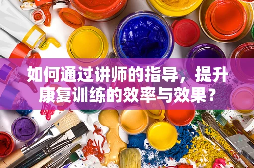 如何通过讲师的指导，提升康复训练的效率与效果？