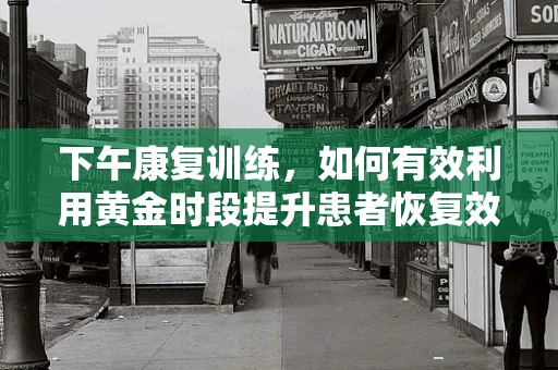 下午康复训练，如何有效利用黄金时段提升患者恢复效果？