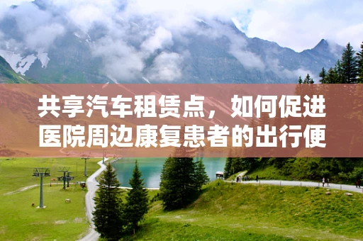 共享汽车租赁点，如何促进医院周边康复患者的出行便利？