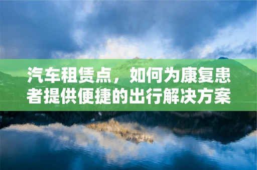 汽车租赁点，如何为康复患者提供便捷的出行解决方案？