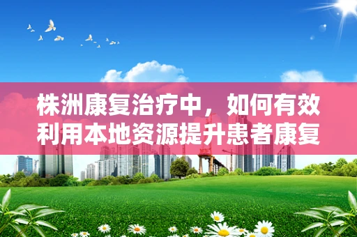 株洲康复治疗中，如何有效利用本地资源提升患者康复效果？
