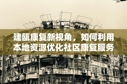 建瓯康复新视角，如何利用本地资源优化社区康复服务？