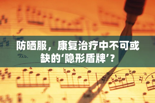 防晒服，康复治疗中不可或缺的‘隐形盾牌’？