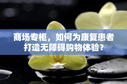 商场专柜，如何为康复患者打造无障碍购物体验？