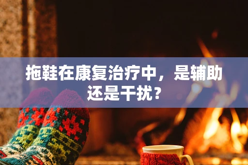 拖鞋在康复治疗中，是辅助还是干扰？