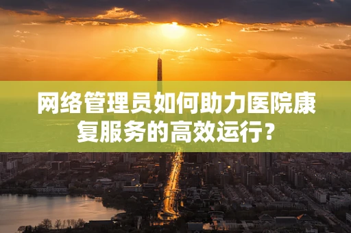 网络管理员如何助力医院康复服务的高效运行？