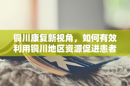 铜川康复新视角，如何有效利用铜川地区资源促进患者功能恢复？