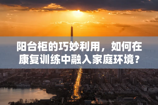 阳台柜的巧妙利用，如何在康复训练中融入家庭环境？