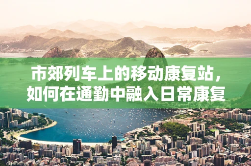 市郊列车上的移动康复站，如何在通勤中融入日常康复训练？