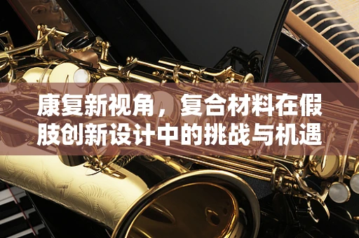 康复新视角，复合材料在假肢创新设计中的挑战与机遇