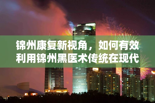 锦州康复新视角，如何有效利用锦州黑医术传统在现代康复治疗中的价值？