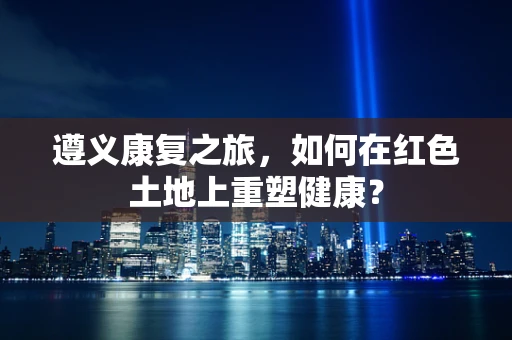 遵义康复之旅，如何在红色土地上重塑健康？