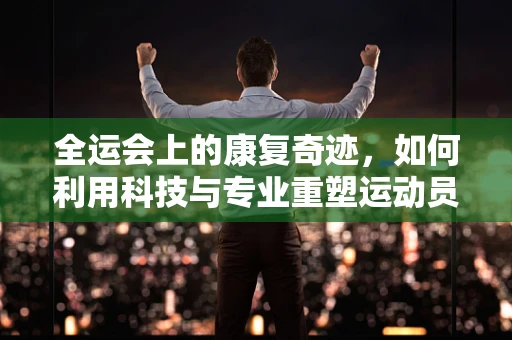 全运会上的康复奇迹，如何利用科技与专业重塑运动员的辉煌？