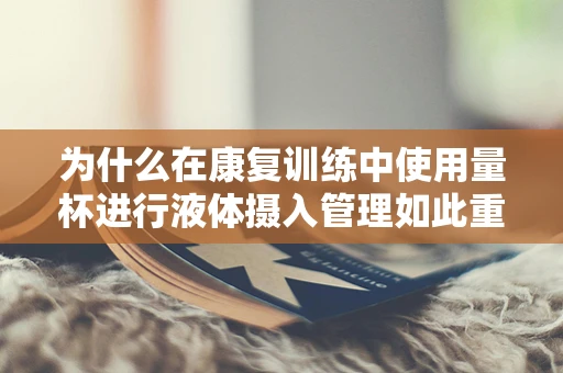 为什么在康复训练中使用量杯进行液体摄入管理如此重要？