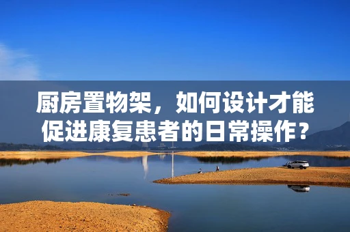 厨房置物架，如何设计才能促进康复患者的日常操作？