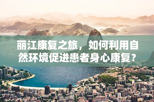 丽江康复之旅，如何利用自然环境促进患者身心康复？