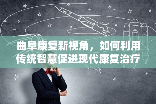 曲阜康复新视角，如何利用传统智慧促进现代康复治疗？