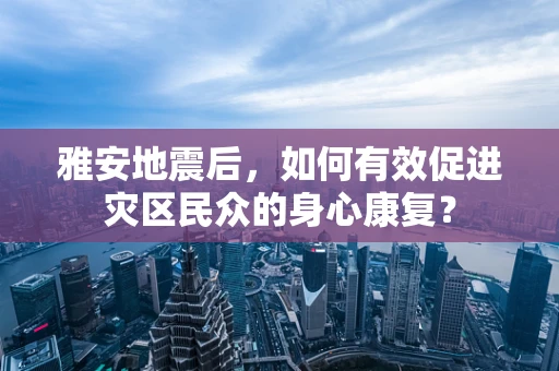 雅安地震后，如何有效促进灾区民众的身心康复？
