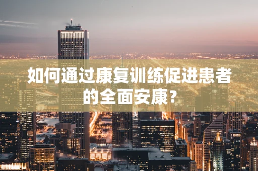 如何通过康复训练促进患者的全面安康？